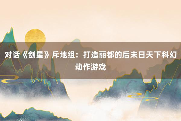 对话《剑星》斥地组：打造丽都的后末日天下科幻动作游戏