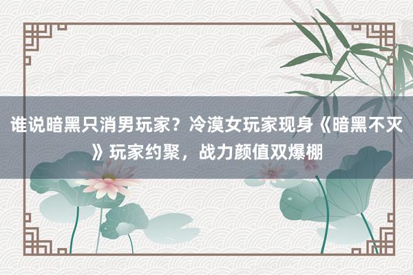 谁说暗黑只消男玩家？冷漠女玩家现身《暗黑不灭》玩家约聚，战力颜值双爆棚