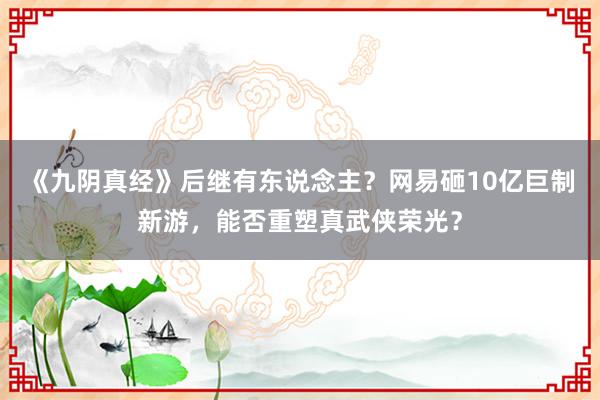 《九阴真经》后继有东说念主？网易砸10亿巨制新游，能否重塑真武侠荣光？